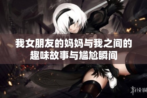 我女朋友的妈妈与我之间的趣味故事与尴尬瞬间