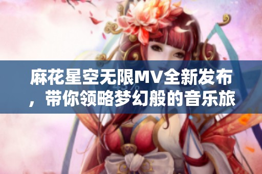 麻花星空无限MV全新发布，带你领略梦幻般的音乐旅程