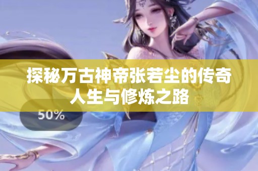 探秘万古神帝张若尘的传奇人生与修炼之路