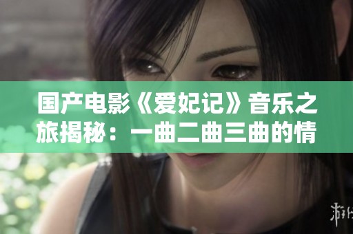 国产电影《爱妃记》音乐之旅揭秘：一曲二曲三曲的情感交融