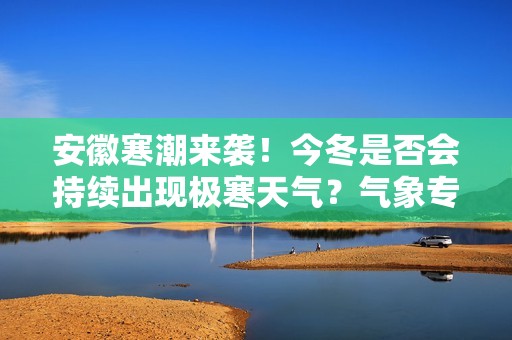 安徽寒潮来袭！今冬是否会持续出现极寒天气？气象专家解读