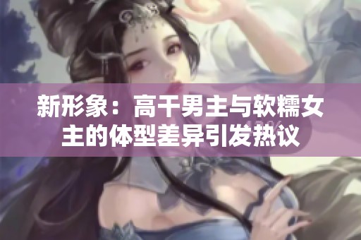 新形象：高干男主与软糯女主的体型差异引发热议