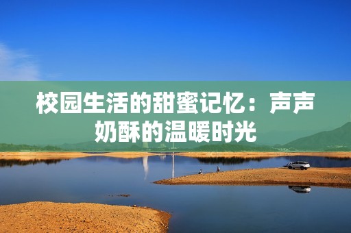 校园生活的甜蜜记忆：声声奶酥的温暖时光
