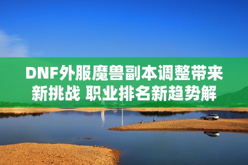 DNF外服魔兽副本调整带来新挑战 职业排名新趋势解析