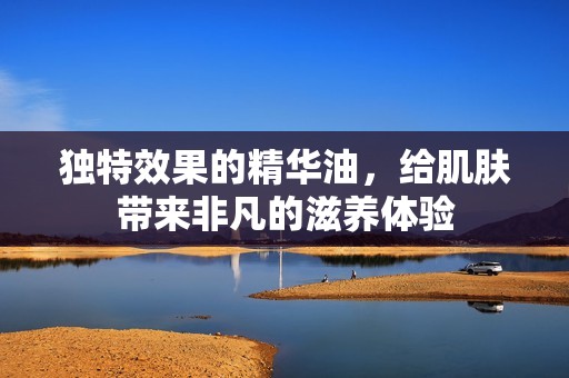 独特效果的精华油，给肌肤带来非凡的滋养体验