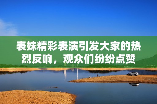 表妹精彩表演引发大家的热烈反响，观众们纷纷点赞
