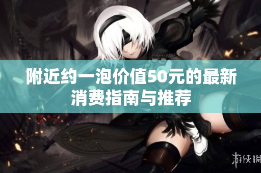 附近约一泡价值50元的最新消费指南与推荐