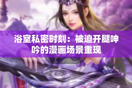 浴室私密时刻：被迫开腿呻吟的漫画场景重现