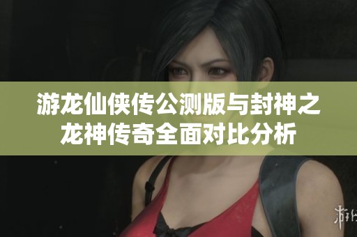游龙仙侠传公测版与封神之龙神传奇全面对比分析