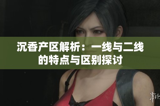 沉香产区解析：一线与二线的特点与区别探讨