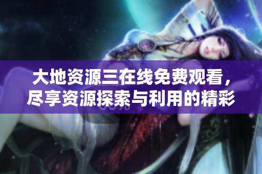 大地资源三在线免费观看，尽享资源探索与利用的精彩旅程