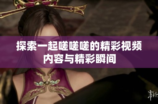 探索一起嗟嗟嗟的精彩视频内容与精彩瞬间