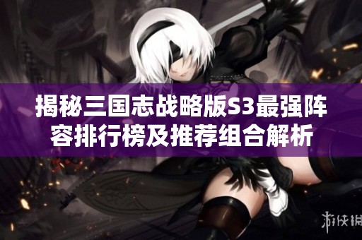 揭秘三国志战略版S3最强阵容排行榜及推荐组合解析
