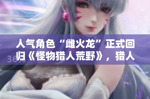 人气角色“雌火龙”正式回归《怪物猎人荒野》，猎人们准备好迎战！