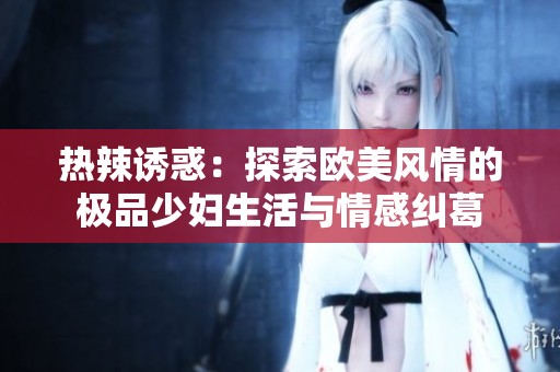 热辣诱惑：探索欧美风情的极品少妇生活与情感纠葛