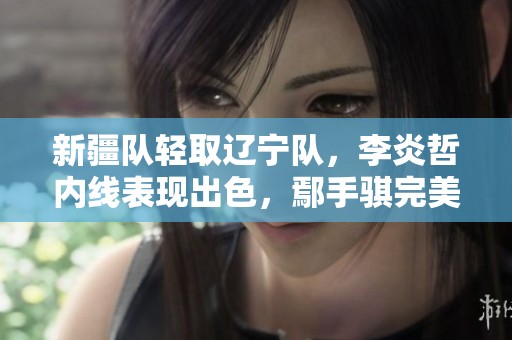 新疆队轻取辽宁队，李炎哲内线表现出色，鄢手骐完美转型小外援！