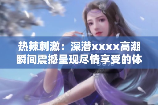热辣刺激：深潜xxxx高潮瞬间震撼呈现尽情享受的体验