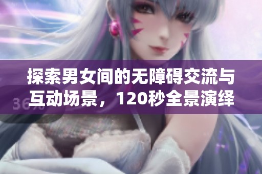 探索男女间的无障碍交流与互动场景，120秒全景演绎