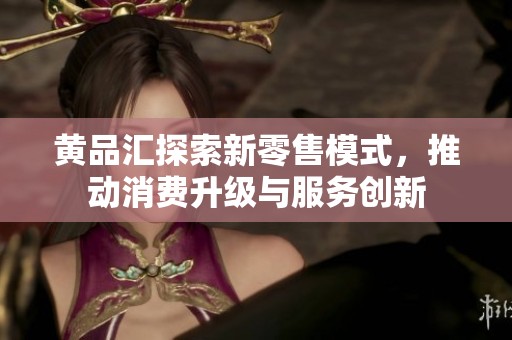 黄品汇探索新零售模式，推动消费升级与服务创新