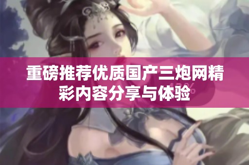 重磅推荐优质国产三炮网精彩内容分享与体验