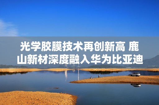 光学胶膜技术再创新高 鹿山新材深度融入华为比亚迪供应链