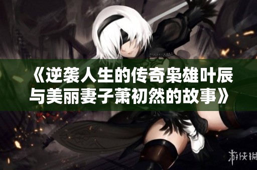 《逆袭人生的传奇枭雄叶辰与美丽妻子萧初然的故事》