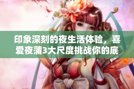 印象深刻的夜生活体验，喜爱夜蒲3大尺度挑战你的底线