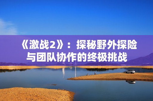 《激战2》：探秘野外探险与团队协作的终极挑战
