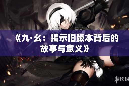 《九·幺：揭示旧版本背后的故事与意义》