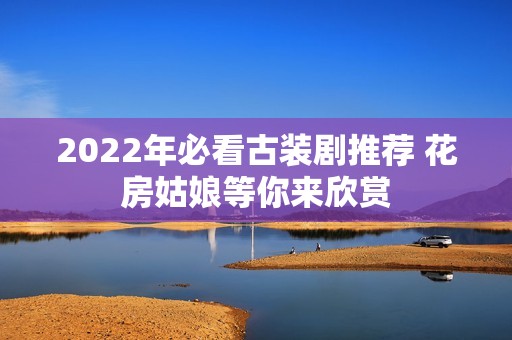 2022年必看古装剧推荐 花房姑娘等你来欣赏