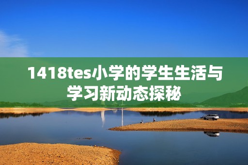 1418tes小学的学生生活与学习新动态探秘