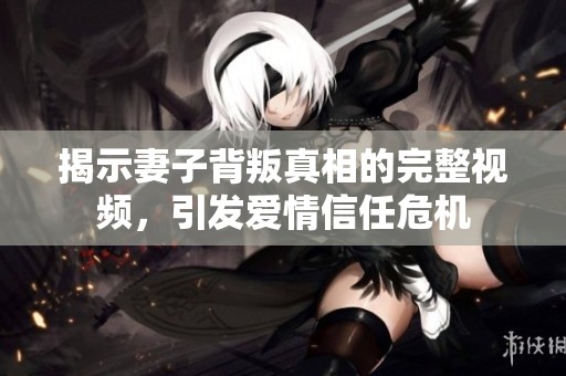 揭示妻子背叛真相的完整视频，引发爱情信任危机