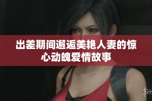 出差期间邂逅美艳人妻的惊心动魄爱情故事
