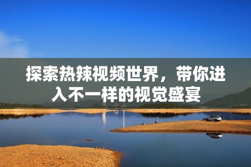 探索热辣视频世界，带你进入不一样的视觉盛宴