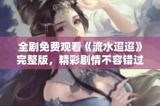 全剧免费观看《流水迢迢》完整版，精彩剧情不容错过