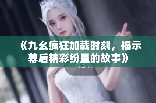 《九幺疯狂加载时刻，揭示幕后精彩纷呈的故事》
