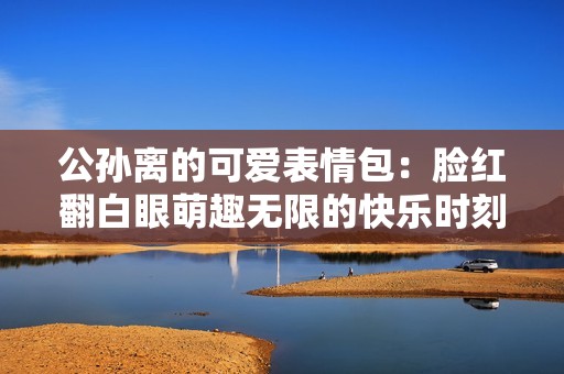公孙离的可爱表情包：脸红翻白眼萌趣无限的快乐时刻