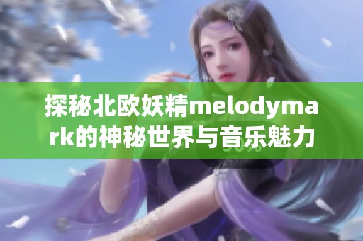 探秘北欧妖精melodymark的神秘世界与音乐魅力