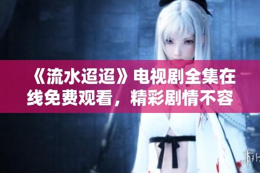 《流水迢迢》电视剧全集在线免费观看，精彩剧情不容错过！