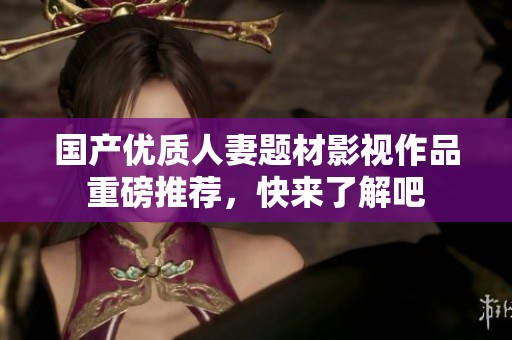 国产优质人妻题材影视作品重磅推荐，快来了解吧