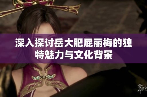深入探讨岳大肥屁丽梅的独特魅力与文化背景