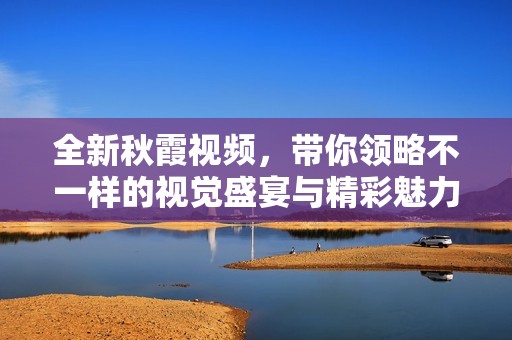 全新秋霞视频，带你领略不一样的视觉盛宴与精彩魅力