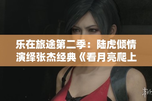 乐在旅途第二季：陆虎倾情演绎张杰经典《看月亮爬上来》