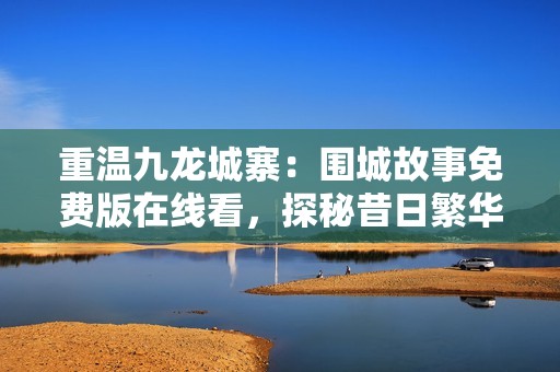 重温九龙城寨：围城故事免费版在线看，探秘昔日繁华