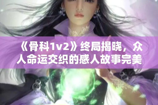 《骨科1v2》终局揭晓，众人命运交织的感人故事完美收官