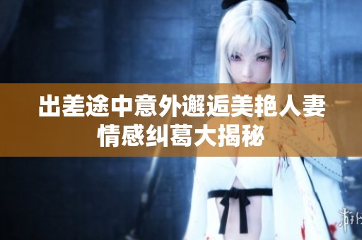出差途中意外邂逅美艳人妻情感纠葛大揭秘