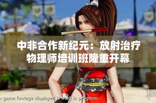 中非合作新纪元：放射治疗物理师培训班隆重开幕