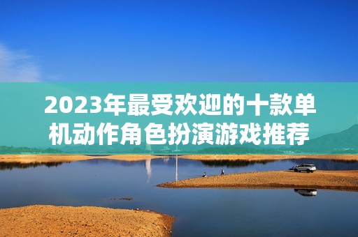2023年最受欢迎的十款单机动作角色扮演游戏推荐