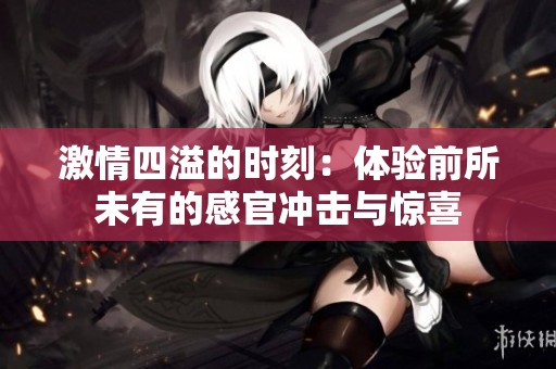 激情四溢的时刻：体验前所未有的感官冲击与惊喜