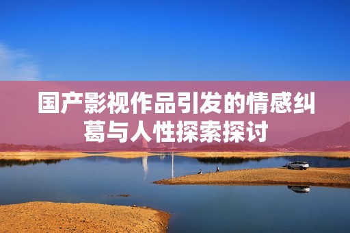 国产影视作品引发的情感纠葛与人性探索探讨